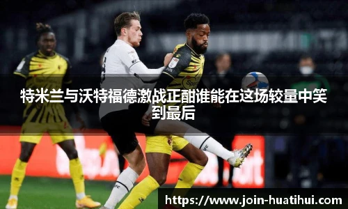 特米兰与沃特福德激战正酣谁能在这场较量中笑到最后
